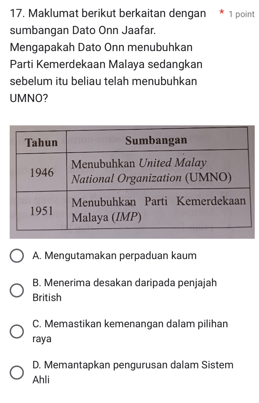 Maklumat berikut berkaitan dengan * 1 point
sumbangan Dato Onn Jaafar.
Mengapakah Dato Onn menubuhkan
Parti Kemerdekaan Malaya sedangkan
sebelum itu beliau telah menubuhkan
UMNO?
A. Mengutamakan perpaduan kaum
B. Menerima desakan daripada penjajah
British
C. Memastikan kemenangan dalam pilihan
raya
D. Memantapkan pengurusan dalam Sistem
Ahli