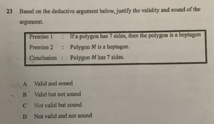 Based on the deductive argument below, justify the validity and sound of the
argument.
Premise 1 : If a polygon has 7 sides, then the polygon is a heptagon
Premise 2 : Polygon M is a heptagon.
Conclusion : Polygon M has 7 sides.
A Valid and sound
Bí Valid but not sound
C Not valid but sound
D Not valid and not sound