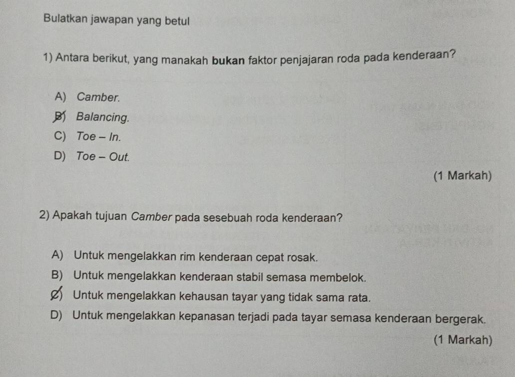 Bulatkan jawapan yang betul
1) Antara berikut, yang manakah bukan faktor penjajaran roda pada kenderaan?
A) Camber.
Balancing.
C) Toe - In.
D) Toe - Out.
(1 Markah)
2) Apakah tujuan Camber pada sesebuah roda kenderaan?
A) Untuk mengelakkan rim kenderaan cepat rosak.
B) Untuk mengelakkan kenderaan stabil semasa membelok.
Ø) Untuk mengelakkan kehausan tayar yang tidak sama rata.
D) Untuk mengelakkan kepanasan terjadi pada tayar semasa kenderaan bergerak.
(1 Markah)