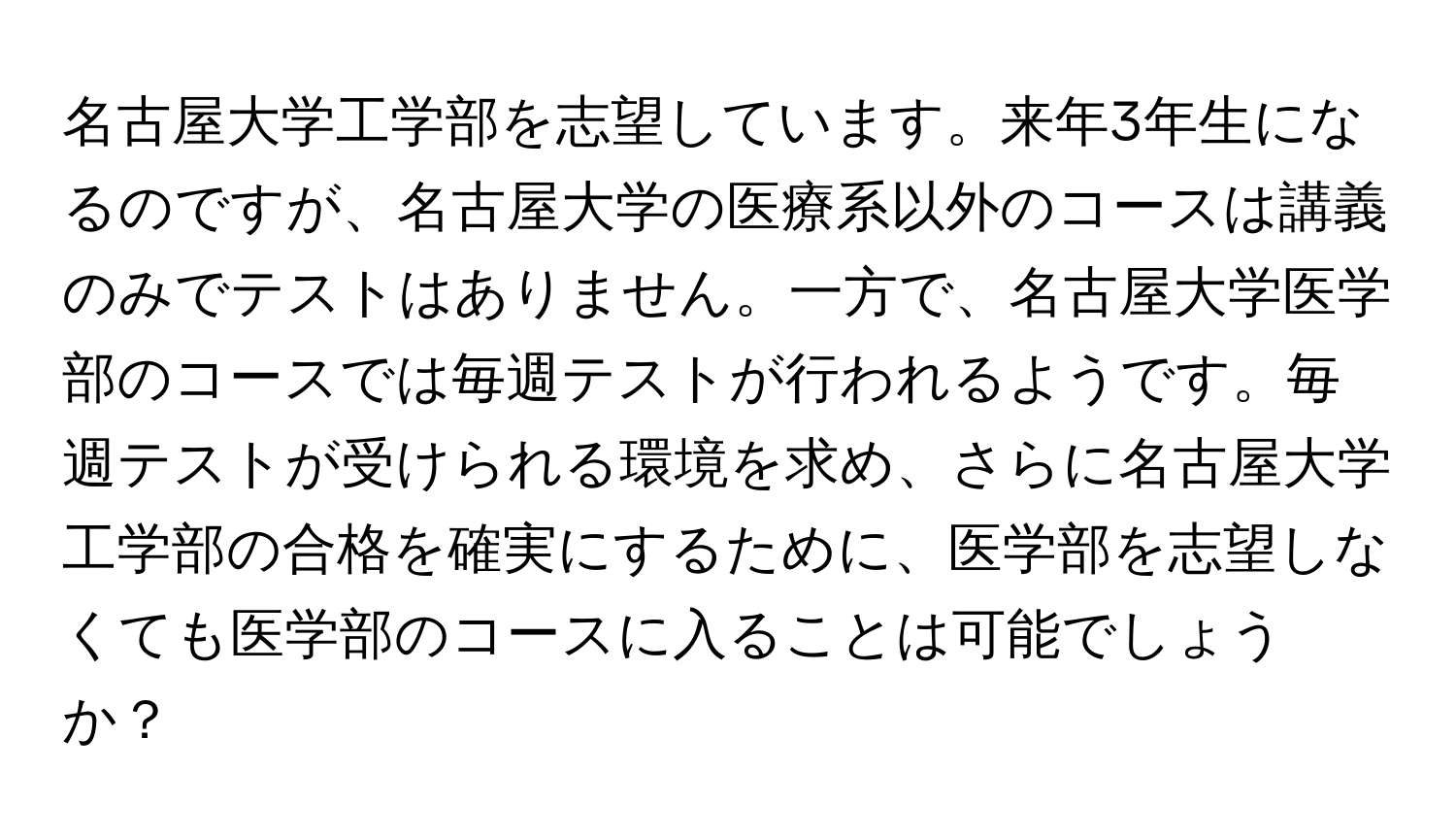 名古屋大学工学部を志望しています。来年3年生になるのですが、名古屋大学の医療系以外のコースは講義のみでテストはありません。一方で、名古屋大学医学部のコースでは毎週テストが行われるようです。毎週テストが受けられる環境を求め、さらに名古屋大学工学部の合格を確実にするために、医学部を志望しなくても医学部のコースに入ることは可能でしょうか？