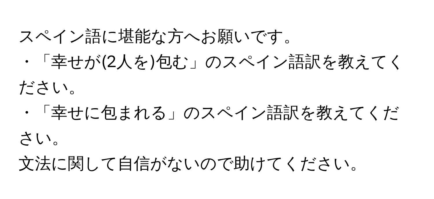 スペイン語に堪能な方へお願いです。  
・「幸せが(2人を)包む」のスペイン語訳を教えてください。  
・「幸せに包まれる」のスペイン語訳を教えてください。  
文法に関して自信がないので助けてください。