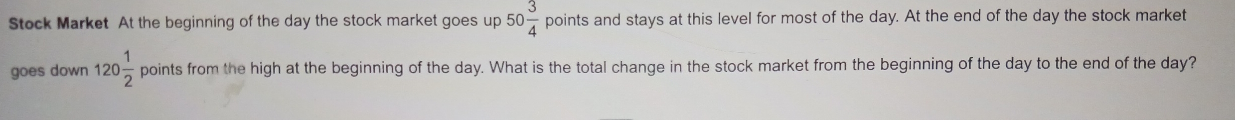 Stock Market At the beginning of the day the stock market goes up 50 3/4  points and stays at this level for most of the day. At the end of the day the stock market 
goes down 120 1/2 pointsfrom the high at the beginning of the day. What is the total change in the stock market from the beginning of the day to the end of the day?