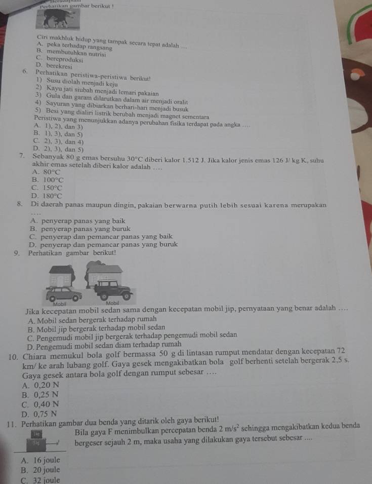 Perhatikan gambar berikut !
Ciri makhluk hidup yang tampak secara tepat adalah ...
A. peka terhadap rangsang
B. membutuhkan nutrisi
C. bereproduksi
D. berekresi
6. Perhatikan peristiwa-peristiwa berikut!
1) Susu diolah menjadi keju
2) Kayu jati siubah menjadi lemari pakaian
3) Gula dan garam dilarutkan dalam air menjadi oralit
4) Sayuran yang dibiarkan berhari-hari menjadi busuk
5) Besi yang dialiri listrik berubah menjadi magnet sementara
Peristiwa yang menunjukkan adanya perubahan fisika terdapat pada angka ..
A. 1), 2), dan 3)
B. 1), 3), dan 5)
C. 2), 3), dan 4)
D. 2), 3), dan 5)
7. Sebanyak 80 g emas bersuhu 30°C diberi kalor 1.512 J. Jika kalor jenis emas 126 J/ kg K. suhu
akhir emas setelah diberi kalor adalah …
A. 80°C
B. 100°C
C. 150°C
D. 180°C
8. Di daerah panas maupun dingin, pakaian berwarna putih lebih sesuai karena merupakan
A. penyerap panas yang baik
B. penyerap panas yang buruk
C. penyerap dan pemancar panas yang baik
D. penyerap dan pemancar panas yang buruk
9. Perhatikan gambar berikut!
Jika kecepatan mobil sedan sama dengan kecepatan mobil jip, pernyataan yang benar adalah …...
A. Mobil sedan bergerak terhadap rumah
B. Mobil jip bergerak terhadap mobil sedan
C. Pengemudi mobil jip bergerak terhadap pengemudi mobil sedan
D. Pengemudi mobil sedan diam terhadap rumah
10. Chiara memukul bola golf bermassa 50 g di lintasan rumput mendatar dengan kecepatan 72
km/ ke arah lubang golf. Gaya gesek mengakibatkan bola golf berhenti setelah bergerak 2,5 s.
Gaya gesek antara bola golf dengan rumput sebesar …
A. 0,20 N
B. 0,25 N
C. 0,40 N
D. 0,75 N
11. Perhatikan gambar dua benda yang ditarik oleh gaya berikut!
Bila gaya F menimbulkan percepatan benda 2m/s^2 schingga mengakibatkan kedua benda
bergeser sejauh 2 m, maka usaha yang dilakukan gaya tersebut sebesar ....
A. 16 joule
B. 20 joule
C. 32 joule