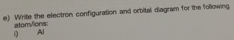 Write the electron configuration and orbital diagram for the following 
atom/ions: 
i) Al