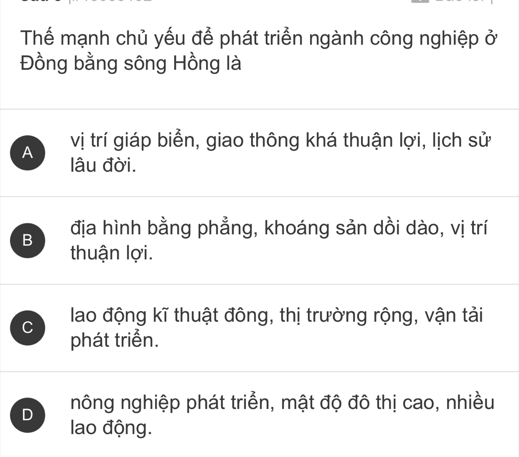 Thể mạnh chủ yếu để phát triển ngành công nghiệp ở
Đồng bằng sông Hồng là
A
vị trí giáp biển, giao thông khá thuận lợi, lịch sử
lâu đời.
B
địa hình bằng phẳng, khoáng sản dồi dào, vị trí
thuận lợi.
C
lao động kĩ thuật đông, thị trường rộng, vận tải
phát triển.
D
nông nghiệp phát triển, mật độ đô thị cao, nhiều
lao động.