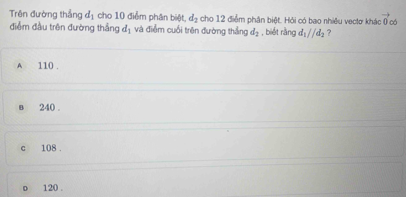 Trên đường thẳng d_1 cho 10 điểm phân biệt, d_2 cho 12 điểm phân biệt. Hỏi có bao nhiêu vectơ khác vector 0 có
điễm đầu trên đường thẳng d_1 và điểm cuối trên đường thẳng d_2 , biết rằng d_1//d_2 ?
A 110.
в 240.
c 108.
d 120.