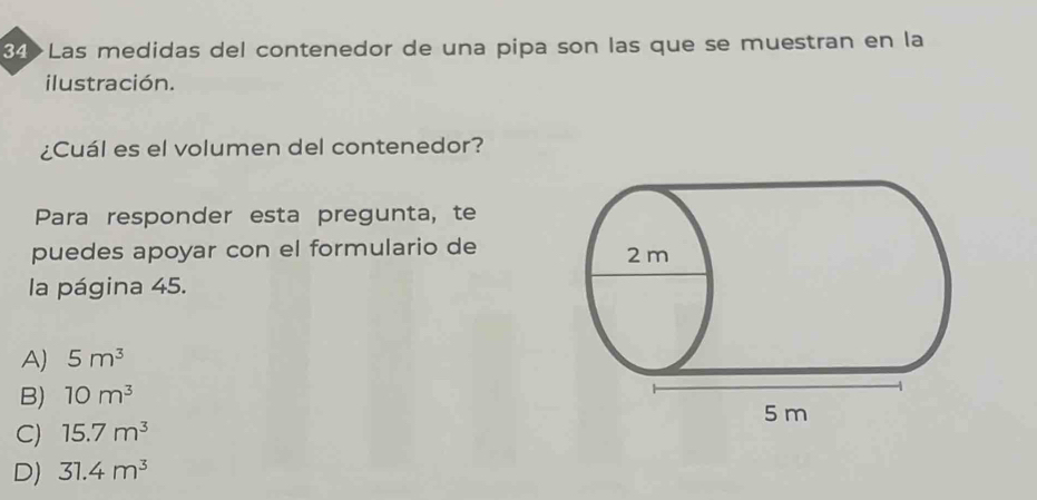 34>Las medidas del contenedor de una pipa son las que se muestran en la
ilustración.
¿Cuál es el volumen del contenedor?
Para responder esta pregunta, te
puedes apoyar con el formulario de 
la página 45.
A) 5m^3
B) 10m^3
C) 15.7m^3
D) 31.4m^3