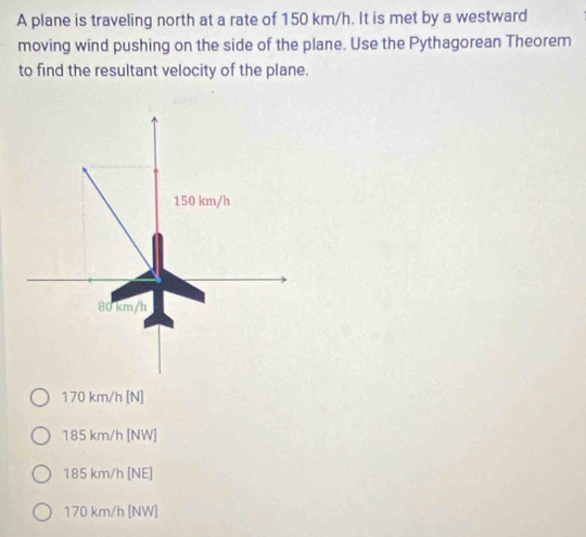 A plane is traveling north at a rate of 150 km/h. It is met by a westward
moving wind pushing on the side of the plane. Use the Pythagorean Theorem
to find the resultant velocity of the plane.
170 km/h [N]
185 km/h [NW]
185 km/h [NE]
170 km/h [NW]