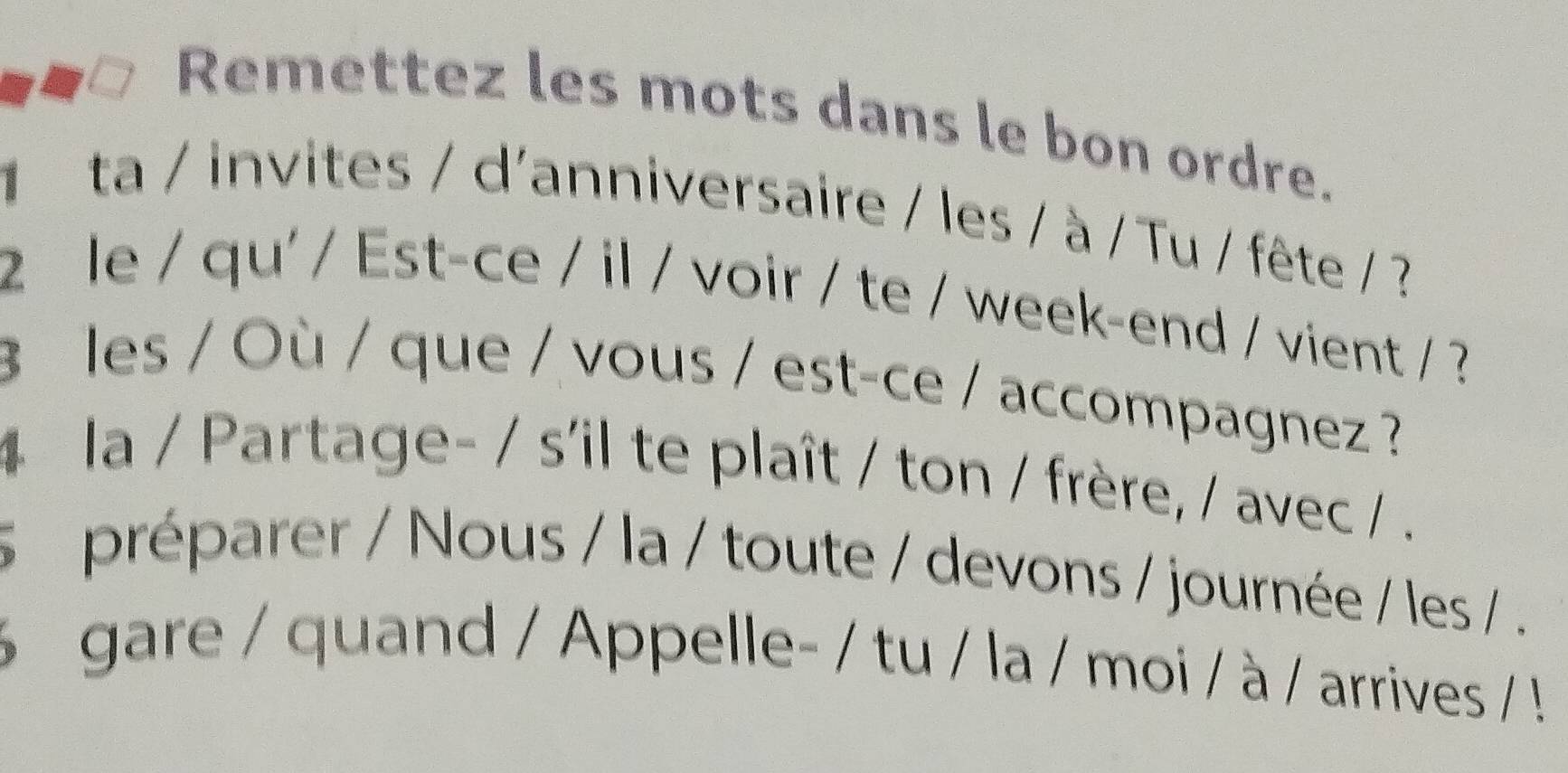 Remettez les mots dans le bon ordre. 
ta / invites / d'anniversaire / les / à / Tu / fête / ? 
2 le / qu' / Est-ce / il / voir / te / week-end / vient / ? 
3 les / Où / que / vous / est-ce / accompagnez ? 
4 la / Partage- / s'il te plaît / ton / frère, / avec / . 
s a préparer / Nous / la / toute / devons / journée / les / . 
6 gare / quand / Appelle- / tu / la / moi / à / arrives / !