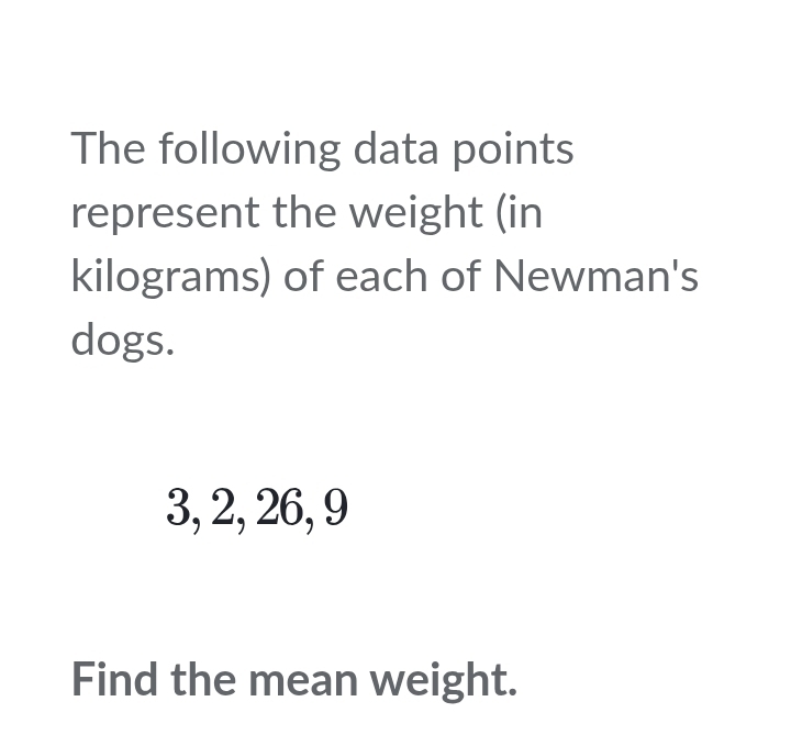 The following data points 
represent the weight (in
kilograms) of each of Newman's 
dogs.
3, 2, 26, 9
Find the mean weight.