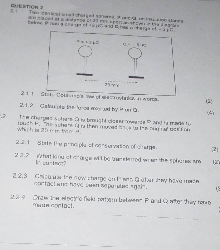 2.1 Two identical small charged spheres, P and Q, on insulated stands,
are placed at a distance of 20 mm apart as shown in the diagram
below. P has a charge of +2 μC and Q has a charge of
2.1.1
(2)
2.1.2 Calculate the force exerted by P on Q.
(4)
.2 The charged sphere Q is brought closer towards P and is made to
touch P. The sphere Q is then moved back to the original position
which is 20 mm from P.
2.2.1 State the principle of conservation of charge.
(2)
2.2.2 What kind of charge will be transferred when the spheres are (2)
in contact?
2.2.3 Calculate the new charge on P and Q after they have made
contact and have been separated again.
2.2.4 Draw the electric field pattern between P and Q after they have
made contact.