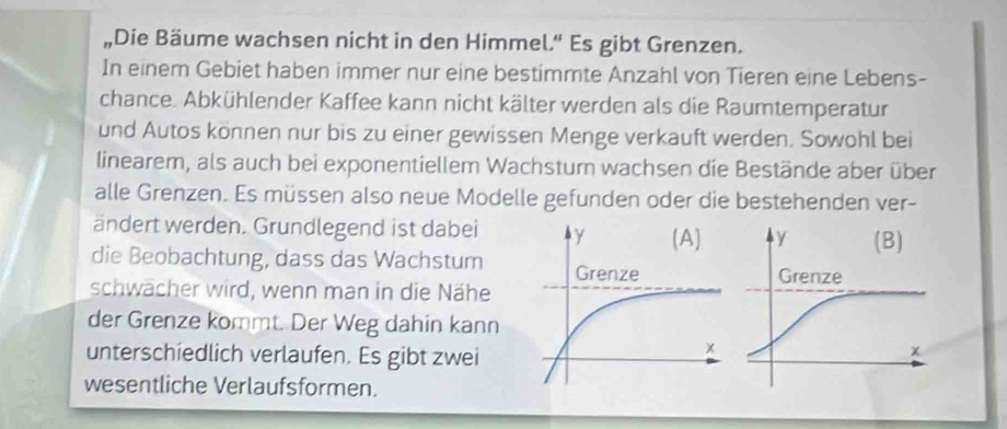 „Die Bäume wachsen nicht in den Himmel.'' Es gibt Grenzen. 
In einem Gebiet haben immer nur eine bestimmte Anzahl von Tieren eine Lebens- 
chance. Abkühlender Kaffee kann nicht kälter werden als die Raumtemperatur 
und Autos können nur bis zu einer gewissen Menge verkauft werden. Sowohl bei 
linearem, als auch bei exponentiellem Wachstum wachsen die Bestände aber über 
alle Grenzen. Es müssen also neue Modelle gefunden oder die bestehenden ver- 
ändert werden. Grundlegend ist dabei 
die Beobachtung, dass das Wachstum 
schwächer wird, wenn man in die Nähe 
der Grenze kommt. Der Weg dahin kann 
unterschiedlich verlaufen. Es gibt zwei 
wesentliche Verlaufsformen.