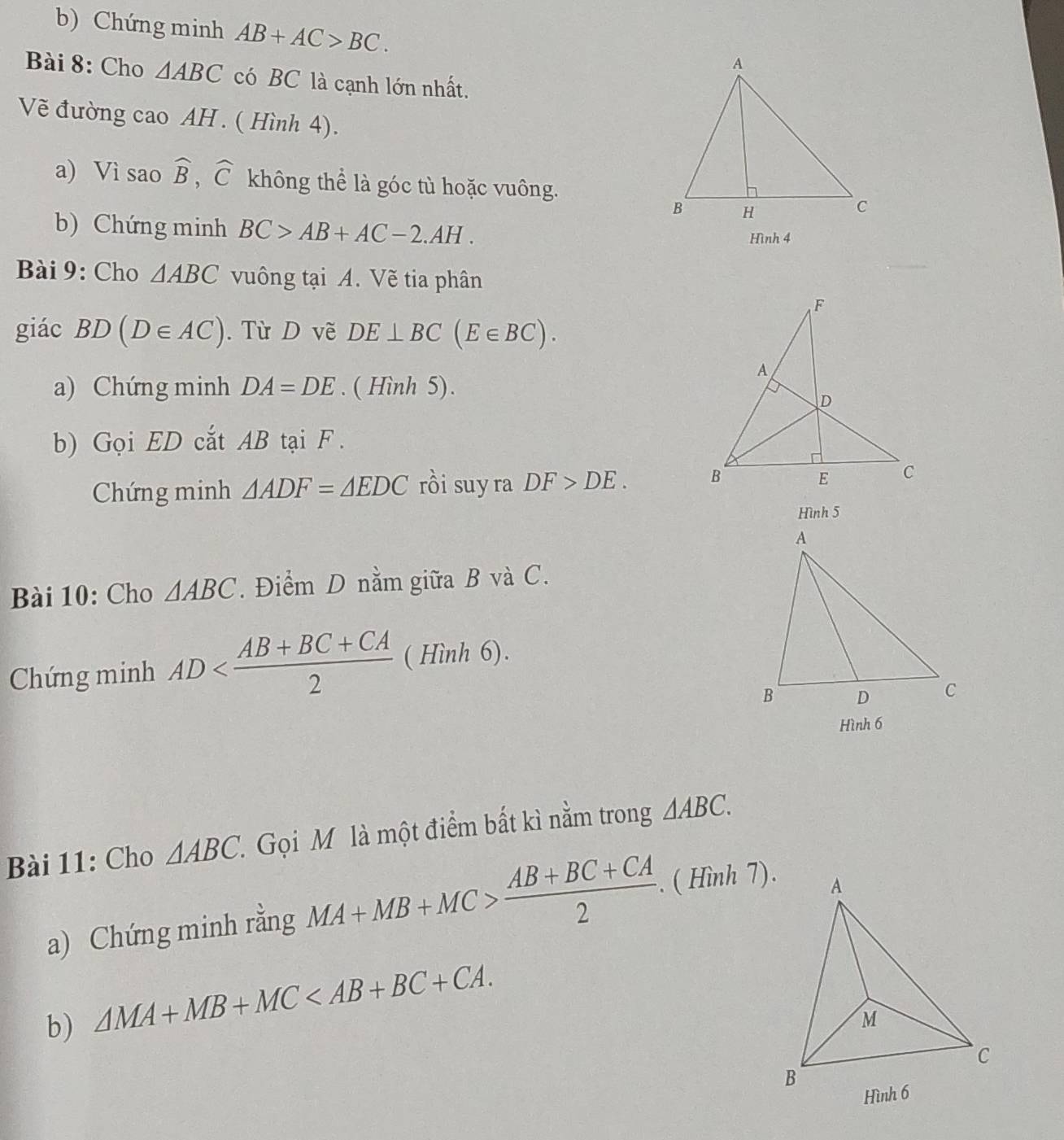 Chứng minh AB+AC>BC. 
Bài 8: Cho △ ABC có BC là cạnh lớn nhất. 
Vẽ đường cao AH . ( Hình 4). 
a) Vì sao widehat B, widehat C không thể là góc tù hoặc vuông. 
b) Chứng minh BC>AB+AC-2.AH. 
Hình 4 
Bài 9: Cho △ ABC vuông tại A. Vẽ tia phân 
giác BD(D∈ AC). Từ D vẽ DE⊥ BC(E∈ BC). 
a) Chứng minh DA=DE. ( Hình 5). 
b) Gọi ED cắt AB tại F. 
Chứng minh △ ADF=△ EDC rồi suy ra DF>DE. 
Hình 5 
Bài 10: Cho △ ABC. Điểm D nằm giữa B và C. 
Chứng minh AD ( Hình 6). 
Hình 6 
Bài 11: Cho △ ABC. Gọi M là một điểm bất kì nằm trong △ ABC. 
a) Chứng minh rằng MA+MB+MC> (AB+BC+CA)/2 . . ( Hình 7). 
b) △ MA+MB+MC .