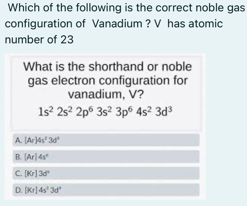 Which of the following is the correct noble gas
configuration of Vanadium ? V has atomic
number of 23
What is the shorthand or noble
gas electron configuration for
vanadium, V?
1s^22s^22p^63s^23p^64s^23d^3
A. [Ar]4s^23d^3
B. (Ar)4s°
C. [Kr]3d^3
D. [Kr]4s^23d^3