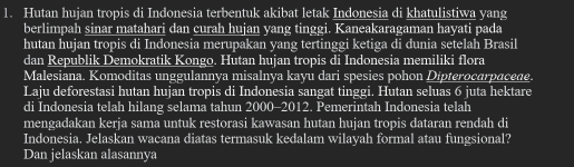 Hutan hujan tropis di Indonesia terbentuk akibat letak Indonesia di khatulistiwa yang 
berlimpah sinar matahari dan curah hujan yang tinggi. Kaneakaragaman hayati pada 
hutan hujan tropis di Indonesia merupakan yang tertinggi ketiga di dunia setelah Brasil 
dan Republik Demokratik Kongo. Hutan hujan tropis di Indonesia memiliki flora 
Malesiana. Komoditas unggulannya misalnya kayu dari spesies pohon Dipterocarpacede. 
Laju deforestasi hutan hujan tropis di Indonesia sangat tinggi. Hutan seluas 6 juta hektare 
di Indonesia telah hilang selama tahun 2000 -2012. Pemerintah Indonesia telah 
mengadakan kerja sama untuk restorasi kawasan hutan hujan tropis dataran rendah di 
Indonesia. Jelaskan wacana diatas termasuk kedalam wilayah formal atau fungsional? 
Dan jelaskan alasannya