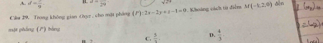 A. d=frac 9.
B. d=frac 29·
sqrt(29)
Câu 29. Trong không gian Oxyz , cho mặt phẳng (P) (P):2x-2y+z-1=0. Khoảng cách từ điểm M(-1;2;0) đến
mặt phẳng (P) bằng
D.  4/3 . 
R 2
C.  5/3 .