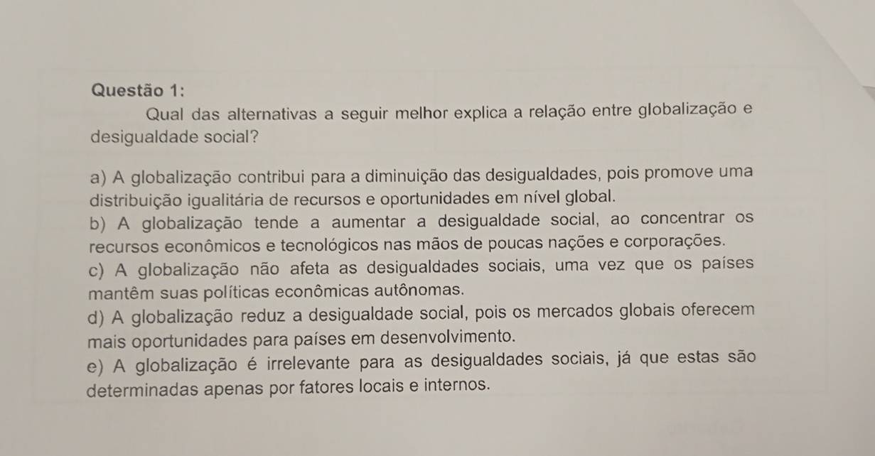 Qual das alternativas a seguir melhor explica a relação entre globalização e
desigualdade social?
a) A globalização contribui para a diminuição das desigualdades, pois promove uma
distribuição igualitária de recursos e oportunidades em nível global.
b) A globalização tende a aumentar a desigualdade social, ao concentrar os
recursos econômicos e tecnológicos nas mãos de poucas nações e corporações.
c) A globalização não afeta as desigualdades sociais, uma vez que os países
mantêm suas políticas econômicas autônomas.
d) A globalização reduz a desigualdade social, pois os mercados globais oferecem
mais oportunidades para países em desenvolvimento.
e) A globalização é irrelevante para as desigualdades sociais, já que estas são
determinadas apenas por fatores locais e internos.