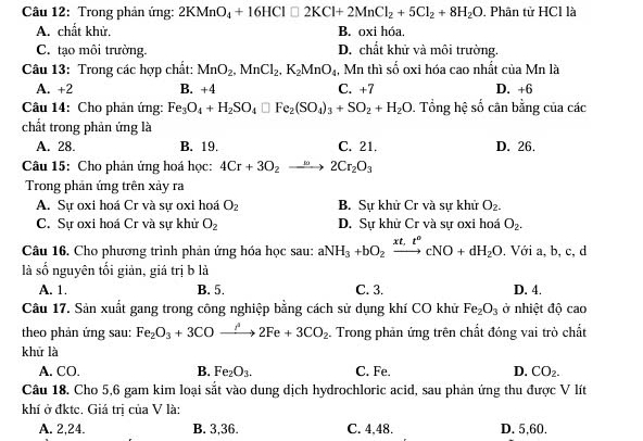 Trong phản ứng: 2KMnO_4+16HCl□ 2KCl+2MnCl_2+5Cl_2+8H_2O. Phân tử HCl là
A. chất khử. B. oxi hóa
C. tạo môi trường. D. chất khử và môi trường.
Câu 13: Trong các hợp chất: MnO_2,MnCl_2,K_2MnO_4 , Mn thì số oxi hóa cao nhất của Mn là
A. +2 B. +4 C. +7 D. +6
Câu 14: Cho phản ứng: Fe_3O_4+H_2SO_4□ Fe_2(SO_4)_3+SO_2+H_2O 0. Tổng hệ số cân bằng của các
chất trong phản ứng là
A. 28. B. 19. C. 21. D. 26.
Câu 15: Cho phản ứng hoá học: 4Cr+3O_2to 2Cr_2O_3
Trong phản ứng trên xảy ra
A. Sự oxi hoá Cr và sự oxi hoá O_2 B. Sự khử Cr và sự khử O_2.
C. Sự oxi hoá Cr và sự khử O_2 D. Sự khử Cr và sự oxi hoá O_2.
Câu 16. Cho phương trình phản ứng hóa học sau: aNH_3+bO_2xrightarrow xt,t^ocNO+dH_2O. Với a, b, c, d
là số nguyên tối giản, giá trị b là
A. 1. B. 5. C. 3. D. 4.
Câu 17. Sản xuất gang trong công nghiệp bằng cách sử dụng khí CO khử Fe_2O_3 ở nhiệt độ cao
theo phản ứng sau: Fe_2O_3+3COxrightarrow i2Fe+3CO_2 Trong phản ứng trên chất đóng vai trò chất
khử là
A. CO. B. Fe_2O_3. C. Fe. D. CO_2.
Câu 18. Cho 5,6 gam kim loại sắt vào dung dịch hydrochloric acid, sau phản ứng thu được V lít
khí ở đktc. Giá trị của V là:
A. 2,24. B. 3,36. C. 4,48. D. 5,60.