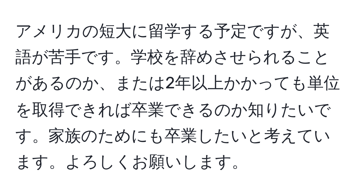 アメリカの短大に留学する予定ですが、英語が苦手です。学校を辞めさせられることがあるのか、または2年以上かかっても単位を取得できれば卒業できるのか知りたいです。家族のためにも卒業したいと考えています。よろしくお願いします。