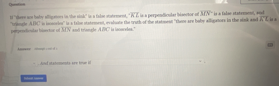 Question
overline MN''
If ''there are baby alligators in the sink'' is a false statement, is a perpendicular bisector of ''overline KL is a false statement, and 
"triangle ABC is isosceles'' is a false statement, evaluate the truth of the statment ''there are baby alligators in the sink and overline KL is a 
perpendicular bisector of overline MN and triangle ABC is isosceles." 
Answer Attempt 1 out of 2 
. And statements are true if 
Subnit Answer