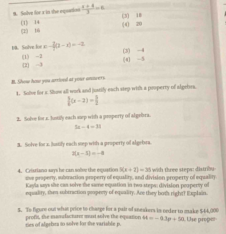 Solve for x in the equation  (x+4)/3 =6. (3) 18
(1) 14
(4) 20
(2) 16
10. Solve for x - 2/7 (2-x)=-2.
(3) -4
(1) -2
(4) -5
(2) -3
B. Show how you arrived at your answers.
L. Solve for x. Show all work and justify each step with a property of algebra.
 5/6 (x-2)= 5/2 
2. Solve for x. Justify each step with a property of algebra.
5x-4=31
3. Solve for x. Justify each step with a property of algebra.
2(x-5)=-8
4. Cristiano says he can solve the equation 5(x+2)=35 with three steps: distribu-
tive property, subtraction property of equality, and division property of equality
Kayla says she can solve the same equation in two steps; division property of
equality, then subtraction property of equality. Are they both right? Explain.
5. To figure out what price to charge for a pair of sneakers in order to make $44,000
profit, the manufacturer must solve the equation 44=-0.3p+50. Use proper-
ties of algebra to solve for the variable p.