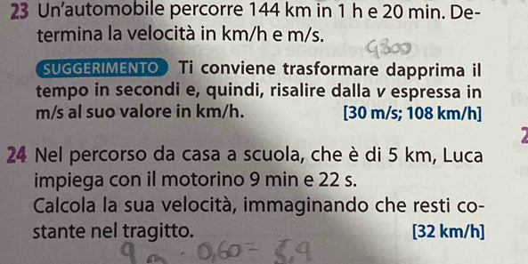 Un’automobile percorre 144 km in 1 h e 20 min. De- 
termina la velocità in km/h e m/s. 
SUGGERIMENTO Ti conviene trasformare dapprima il 
tempo in secondi e, quindi, risalire dalla v espressa in
m/s al suo valore in km/h. [ 30 m/s; 108 km/h ] 
24 Nel percorso da casa a scuola, che è di 5 km, Luca 
impiega con il motorino 9 min e 22 s. 
Calcola la sua velocità, immaginando che resti co- 
stante nel tragitto. [32 km/h ]