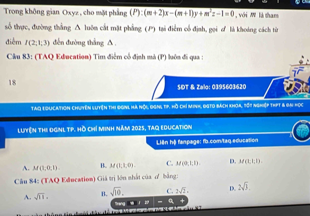 Chis
Trong không gian Oxyz , cho mặt phẳng (P): (m+2)x-(m+1)y+m^2z-1=0 , với m là tham
số thực, đường thằng Δ luôn cắt mặt phẳng (P) tại điểm cố định, gọi ơ là khoảng cách từ
điểm I(2;1;3) đến đường thẳng △ .
Câu 83: (TAQ Education) Tìm điểm cố định mà (P) luôn đi qua :
18
SĐT & Zalo: 0395603620
TAQ EDUCATION CHUYÊN LUYệN THI ĐGNL Hà 60° Di, DGNL TP. Hồ chí Minh, ĐGTD bách khoa, tốt nghiệp thPt & đại học
LUYệN tHI ĐGNL TP. Hồ CHí MINH năM 2025, tAQ EDUCATION
a
Liên hệ fanpage: fb.com/taq.education
A. M(1;0;1). B. M(1;1;0). C. M(0;1;1). D. M(1;1;1). 
Câu 84: (TAQ Education) Giá trị lớn nhất của & bằng:
A. sqrt(11). B. sqrt(10). C. 2sqrt(2). D. 2sqrt(3). 
Trang u||27 -a +
* thông tin dớ d ây đề tra la các cầu ti 85 đền cầu 87