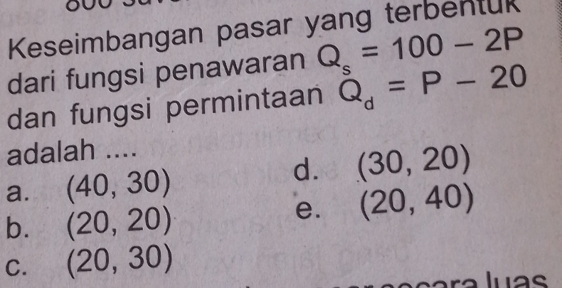 Keseimbangan pasar yang terbentuk
dari fungsi penawaran Q_s=100-2P
dan fungsi permintaan Q_d=P-20
adalah ....
a. (40,30)
d. (30,20)
b. (20,20)
e. (20,40)
C. (20,30)
luas