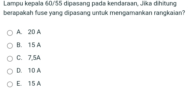 Lampu kepala 60/55 dipasang pada kendaraan, Jika dihitung
berapakah fuse yang dipasang untuk mengamankan rangkaian?
A. 20 A
B. 15 A
C. 7,5A
D. 10 A
E. 15 A