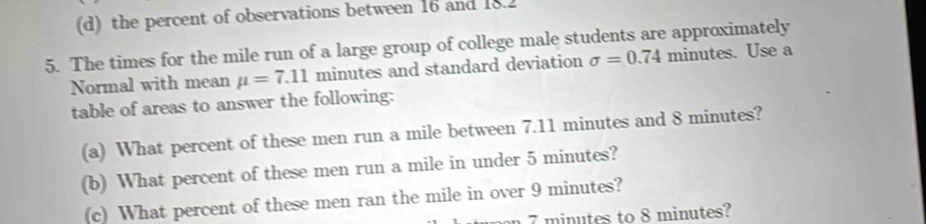 (d) the percent of observations between 16 and 18.2
5. The times for the mile run of a large group of college male students are approximately
Normal with mean mu =7.11 minutes and standard deviation sigma =0.74 minutes. Use a
table of areas to answer the following:
(a) What percent of these men run a mile between 7.11 minutes and 8 minutes?
(b) What percent of these men run a mile in under 5 minutes?
(c) What percent of these men ran the mile in over 9 minutes?
on 7 minutes to 8 minutes?