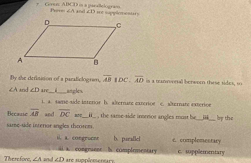 Given: ABCD is a parallelogram.
Prove: ∠ A and ∠ D are supplementary
By the definition of a parallelogram, overline AB||DC. overline AD is a transversal between these sides, so
∠ A and ∠ D are_ 1_ angles.
i. a. same-side interior b. alternate exterior c. alternate exterior
Because overline AB and overline DC are_ _ii_ , the same-side interior angles must be_ i_ by the
same-side interior angles theorem.
ii. a. congruent b. parallel c. complementary
ii. a. congruent b. complementary c. supplementary
Therefore, ∠ A and ∠ D are supplementary.