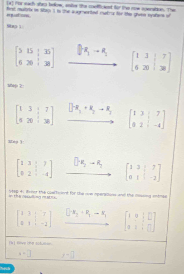 For each step below, enter the coefficient for the row operation. The 
first matrix in Step 1, is the augmented matror for the given system of 
equations . 
Step 1:
beginbmatrix 5&15&|&35 6&20&|&38endbmatrix xrightarrow []R_1+R_1beginbmatrix 1&3&|7 6&20&|38endbmatrix
Step 2:
beginbmatrix 1&3&|&7 6&20&|&38endbmatrix xrightarrow []^-R_1+R_2to R_2 beginbmatrix 1&3&|&7 0&2&|&-4endbmatrix
Step 3:
beginbmatrix 1&3&|&7 0&2&|&-4endbmatrix □ · R_2to R_2 beginbmatrix 1&3&|&7 0&1&|&-2endbmatrix
Step 4: Enter the coefficient for the row operations and the missing entries 
in the resulting matrix.
beginbmatrix 1&3&|&7 0&1&|&-2endbmatrix □ · R_2+R_1to R_1 beginbmatrix 1&0& 1/2 &□  0&1&1&□ endbmatrix
(5) Give the solusion.
x=□
y=□
hack