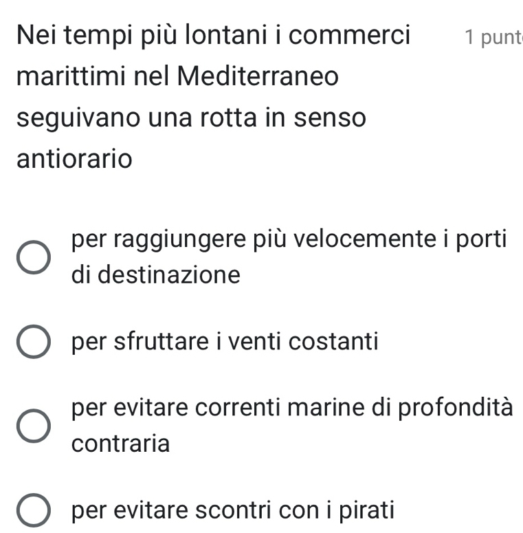 Nei tempi più lontani i commerci 1 punt
marittimi nel Mediterraneo
seguivano una rotta in senso
antiorario
per raggiungere più velocemente i porti
di destinazione
per sfruttare i venti costanti
per evitare correnti marine di profondità
contraria
per evitare scontri con i pirati