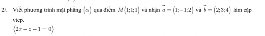 2/. Viết phương trình mặt phẳng (α) qua điểm M(1;1;1) và nhận vector a=(1;-1;2) và vector b=(2;3;4) làm cặp 
vtcp.
langle 2x-z-1=0rangle