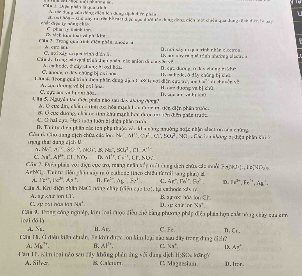 sinh chỉ chọn một phương án.
Câu 1. Điện phân là quá trình
A. tác dụng của dòng điện lên dung dịch điện phân.
U
B. oxi hóa - khử xảy ra trên bề mặt điện cực dưới tác dụng dòng điện một chiều qua dung dịch điện ly hay
chất điện ly nóng chảy.
C. phân ly thành ion.
D. tách kim loại và phi kim.
Câu 2. Trong quá trình điện phân, anode là

A. cực âm. B. nơi xảy ra quá trình nhận electron.
C. nơi xảy ra quá trình điện li. D. nơi xảy ra quá trình nhường electron.
Câu 3. Trong các quá trình điện phân, các anion di chuyền về
A. cathode, ở đây chúng bị oxi hóa. B. cực dương, ở đây chúng bị khử
C. anode, ở đây chúng bị oxi hóa. D. cathode, ở đây chúng bị khử.
Câu 4. Trong quá trình điện phân dung dịch ( CuSO_4 với điện cực trơ, ion Cu^(2+) di chuyền về
A. cực dương và bị oxi hóa. B. cực dương và bị khử.
C. cực âm và bị oxi hóa. D. cực âm và bị khử.
Câu 5. Nguyên tắc điện phân nào sau đây không đúng?
A. Ở cực âm, chất có tính oxi hóa mạnh hơn được ưu tiên điện phân trước.
B. Ở cực dương, chất có tính khử mạnh hơn được ưu tiên điện phân trước.
C. Ở hai cực, H_2O luôn luôn bị điện phân trước.
D. Thứ tự điện phân các ion phụ thuộc vào khả năng nhường hoặc nhận electron của chúng.
Câu 6. Cho dung dịch chứa các ion: Na^+,Al^(3+),Cu^(2+), ,CI^-, SO_4^((2-),NO_3^- *. Các ion không bị điện phân khi ở
trạng thái dung dịch là
A. Na^+),Al^(3+),SO_4^((2-),NO_3^-. B. Na^+),SO_4^((2-),CI^-),Al^(3+).
C. Na^+,Al^(3+) CI^-, NO_3^-. D. Al^(3+),Cu^(2+),Cl^-,NO_3^(-.
Câu 7. Điện phân với điện cực trơ, màng ngăn xốp một dung dịch chứa các muối Fe(NO_3))_2,Fe(NO_3)_3,
AgNO_3 :. Thứ tự điện phân xảy ra ở cathode (theo chiều từ trái sang phải) là
A. Fe^(2+),Fe^(3+),Ag^+. B. Fe^(2+),Ag^+,Fe^(3+). C. Ag^+,Fe^(3+),Fe^(2+). D. Fe^(3+),Fe^(2+),Ag^+.
Câu 8. Khi điện phân NaCl nóng chảy (điện cực trơ), tại cathode xảy ra
A. sự khử ion Cl . B. sự oxi hóa ion Cl.
C. sự oxi hóa ion Na^+. D. sự khử ion Na^+.
Câu 9. Trong công nghiệp, kim loại được điều chế bằng phương pháp điện phân hợp chất nóng chảy của kim
loại đó là
A. Na. B. Ag. C. Fe. D. Cu.
Câu 10. Ở điều kiện chuẩn, Fe khử được ion kim loại nào sau đây trong dung dịch?
A. Mg^(2+). B. Al^(3+). C. Na^+. D. Ag^+.
Câu 11. Kim loại nào sau đây không phản ứng với dung dịch H_2SO_4 loãng?
A. Silver. B. Calcium. C. Magnesium. D. Iron.