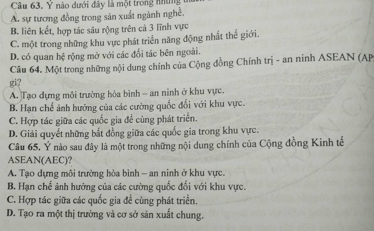 Ý nào dưới đây là một trong những tn
A. sự tương đồng trong sản xuất ngành nghề.
B. liên kết, hợp tác sâu rộng trên cả 3 lĩnh vực
C. một trong những khu vực phát triển năng động nhất thế giới.
D. có quan hệ rộng mở với các đối tác bên ngoài.
Câu 64. Một trong những nội dung chính của Cộng đồng Chính trị - an ninh ASEAN (AP
gi?
A. Tạo dựng môi trường hòa bình - an ninh ở khu vực.
B. Hạn chế ảnh hưởng của các cường quốc đối với khu vực.
C. Hợp tác giữa các quốc gia để cùng phát triển.
D. Giải quyết những bất đồng giữa các quốc gia trong khu vực.
Câu 65. Ý nào sau đây là một trong những nội dung chính của Cộng đồng Kinh tế
ASEAN(AEC)?
A. Tạo dựng môi trường hòa bình - an ninh ở khu vực.
B. Hạn chế ảnh hưởng của các cường quốc đổi với khu vực.
C. Hợp tác giữa các quốc gia để cùng phát triển.
D. Tạo ra một thị trường và cơ sở sản xuất chung.