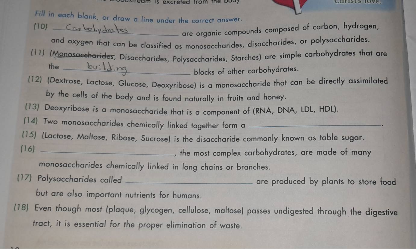 bastream is excreted trom the body Christ's love. 
Fill in each blank, or draw a line under the correct answer. 
(10)_ 
are organic compounds composed of carbon, hydrogen, 
and oxygen that can be classified as monosaccharides, disaccharides, or polysaccharides. 
(11) (Monosaccharides, Disaccharides, Polysaccharides, Starches) are simple carbohydrates that are 
the_ 
blocks of other carbohydrates. 
(12) (Dextrose, Lactose, Glucose, Deoxyribose) is a monosaccharide that can be directly assimilated 
by the cells of the body and is found naturally in fruits and honey. 
(13) Deoxyribose is a monosaccharide that is a component of (RNA, DNA, LDL, HDL). 
(14) Two monosaccharides chemically linked together form a_ 
(15) (Lactose, Maltose, Ribose, Sucrose) is the disaccharide commonly known as table sugar. 
(16)_ 
, the most complex carbohydrates, are made of many 
monosaccharides chemically linked in long chains or branches. 
(17) Polysaccharides called _are produced by plants to store food 
but are also important nutrients for humans. 
(18) Even though most (plaque, glycogen, cellulose, maltose) passes undigested through the digestive 
tract, it is essential for the proper elimination of waste.