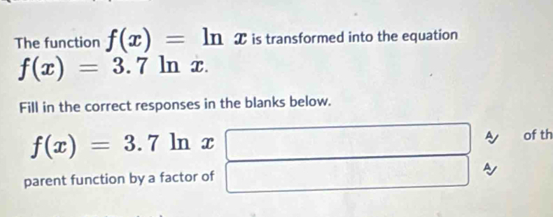 The function f(x)=ln x is transformed into the equation
f(x)=3.7 | ln 2 C. 
Fill in the correct responses in the blanks below.
f(x)=3.7ln x
(-3=∠ 4)CB
of th 
parent function by a factor of^(□)