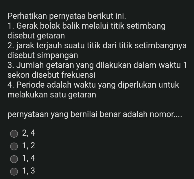 Perhatikan pernyataa berikut ini.
1. Gerak bolak balik melalui titik setimbang
disebut getaran
2. jarak terjauh suatu titik dari titik setimbangnya
disebut simpangan
3. Jumlah getaran yang dilakukan dalam waktu 1
sekon disebut frekuensi
4. Periode adalah waktu yang diperlukan untuk
melakukan satu getaran
pernyataan yang bernilai benar adalah nomor....
2, 4
1, 2
1, 4
1, 3