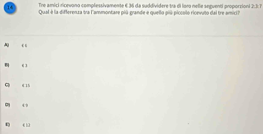 Tre amici ricevono complessivamente € 36 da suddividere tra di loro nelle seguenti proporzioni 2:3:7
Qual è la differenza tra l'ammontare più grande e quello più piccolo ricevuto dai tre amici?
A) €6
B) €3
C) € 15
D) €9
E) € 12