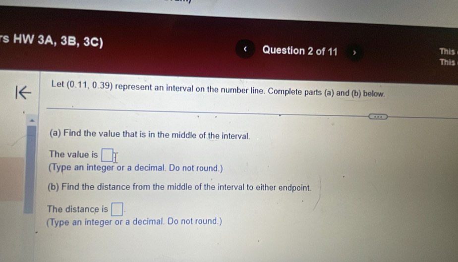 rs HW 3A, 3B, 3C) < Question 2 of 11 This 
This 
Let  (0.11,0.39) represent an interval on the number line. Complete parts (a) and (b) below. 
(a) Find the value that is in the middle of the interval. 
The value is □ _ f
(Type an integer or a decimal. Do not round.) 
(b) Find the distance from the middle of the interval to either endpoint. 
The distance is □. 
(Type an integer or a decimal. Do not round.)