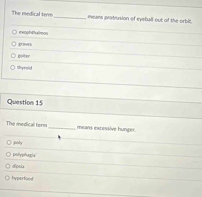 The medical term _means protrusion of eyeball out of the orbit.
exophthalmos
graves
goiter
thyroid
Question 15
The medical term _means excessive hunger.
poly
polyphagia
dipsia
hyperfood