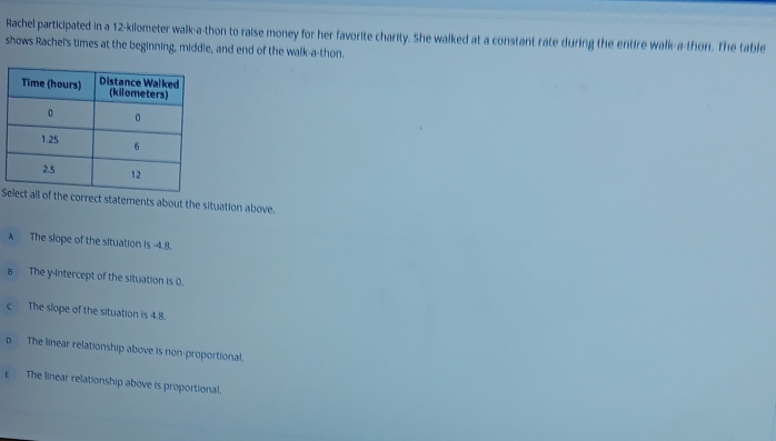 Rachel participated in a 12-kilometer walk-a-thon to raise money for her favorite charity. She walked at a constant rate during the entire walk-a-thon. The table
shows Rachel's times at the beginning, middle, and end of the walk-a-thon.
Sf the correct statements about the situation above.
A The slope of the situation is -4.8.
a The y-intercept of the situation is 0.
c The slope of the situation is 4.8.
p The linear relationship above is non-proportional.
E The linear relationship above is proportional.