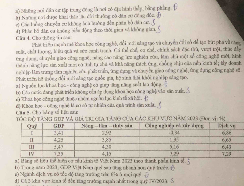 a) Những nơi dân cư tập trung đông là nơi có địa hình thấp, bằng phẳng.
b) Những nơi được khai thác lâu đời thường có dân cư đông đúc.
c) Các luồng chuyền cư không ảnh hưởng đến phân bố dân cư.
d) Phân bố dân cư không biến động theo thời gian và không gian.
Câu 4. Cho thông tin sau:
Phát triển mạnh mẽ khoa học công nghệ, đổi mới sáng tạo và chuyển đổi số để tạo bứt phá về năng
suất, chất lượng, hiệu quả và sức cạnh tranh. Có thể chế, cơ chế, chính sách đặc thù, vượt trội, thúc đầy
ứng dụng, chuyển giao công nghệ; nâng cao năng lực nghiên cứu, làm chủ một số công nghệ mới, hình
thành năng lực sản xuất mới có tính tự chủ và khả năng thích ứng, chống chịu của nền kinh tế; lấy doanh
nghiệp làm trung tâm nghiên cứu phát triển, ứng dụng và chuyển giao công nghệ, ứng dụng công nghệ số.
Phát triển hệ thống đổi mới sáng tạo quốc gia, hệ sinh thái khởi nghiệp sáng tạo.
a) Nguồn lực khoa học - công nghệ có giúp tăng năng suất lao động.
b) Các nước đang phát triển không cần áp dụng khoa học công nghệ vào sản xuất.
c) Khoa học công nghệ thuộc nhóm nguồn lực kinh tế xã hội.
d) Khòa học - công nghệ là cơ sở tự nhiên của quá trình sản xuất.
Câu 5. Cho bảng số liệu sau:
TỐC ĐỘ TĂNG GDP VÀ GIÁ TRỊ GIA TĂNG CỦA CÁC KHU VỤC NăM 2023 (Đơn vị: %)
a) Bảng số liệu thể hiên cơ cầu kinh tế Việt Nam 2023 theo thành phần kinh tế.
b) Trong năm 2023, GDP Việt Nam quý sau tăng nhanh hơn quý trước.
c) Ngành dịch vụ có tốc độ tăng trưởng trên 6% ở mọi quý.
d) Cả 3 khu vực kinh tế đều tăng trưởng mạnh nhất trong quý IV/2023.