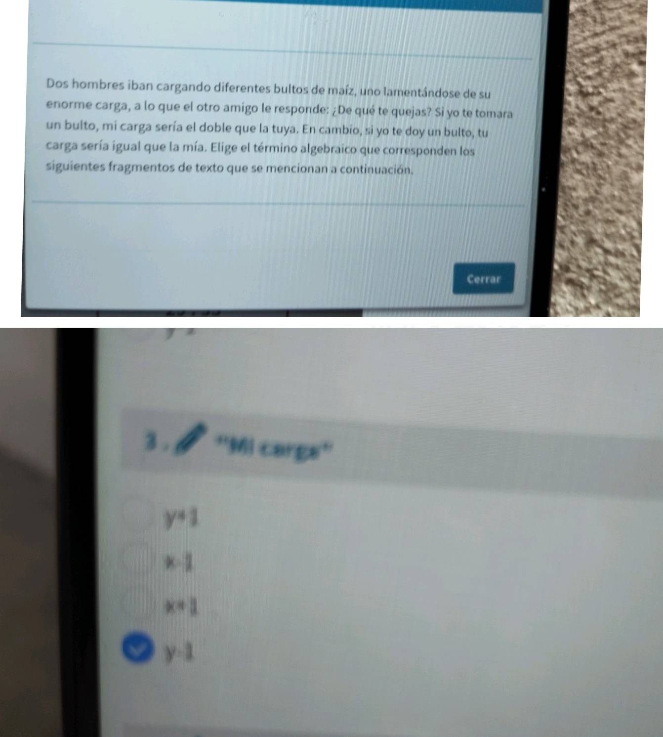 Dos hombres iban cargando diferentes bultos de maíz, uno lamentándose de su
enorme carga, a lo que el otro amigo le responde: ¿De qué te quejas? Si yo te tomara
un bulto, mi carga sería el doble que la tuya. En cambio, si yo te doy un bulto, tu
carga sería igual que la mía. Elige el término algebraico que corresponden los
siguientes fragmentos de texto que se mencionan a continuación.
Cerrar
3 . ''Mi carga''
y+1
x-1
x=1
a y-1