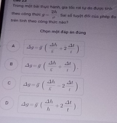 Trong một bài thực hành, gia tốc rơi tự do được tỉnh
theo công thức g= 2h/e  Sai số tuyệt đối của phép đo
trên tính theo công thức nào?
Chọn một đấp án đúng
A Delta g=overline g(frac Delta hoverline s+2 Delta t/t )
B Delta g=overline g(frac Delta hoverline h+ Delta t/t ).
C Delta g=overline g(frac Delta hoverline h-2 Delta t/t )
D Delta g=overline g( Delta h/h +2 Delta t/t )
