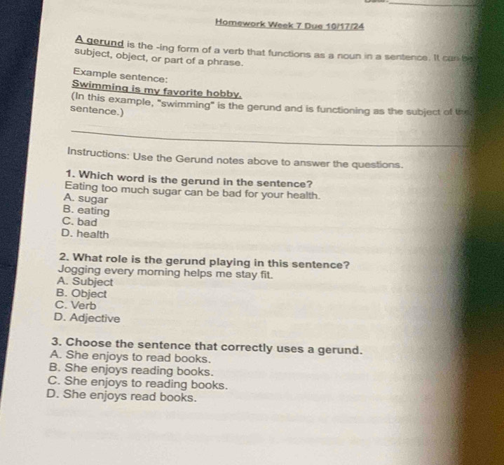 Homework Week 7 Due 10/17/24
A gerund is the -ing form of a verb that functions as a noun in a sentence. It can be
subject, object, or part of a phrase.
Example sentence:
Swimming is my favorite hobby.
(In this example, "swimming" is the gerund and is functioning as the subject of th
sentence.)
_
Instructions: Use the Gerund notes above to answer the questions.
1. Which word is the gerund in the sentence?
Eating too much sugar can be bad for your health.
A. sugar
B. eating
C. bad
D. health
2. What role is the gerund playing in this sentence?
Jogging every morning helps me stay fit.
A. Subject
B. Object
C. Verb
D. Adjective
3. Choose the sentence that correctly uses a gerund.
A. She enjoys to read books.
B. She enjoys reading books.
C. She enjoys to reading books.
D. She enjoys read books.