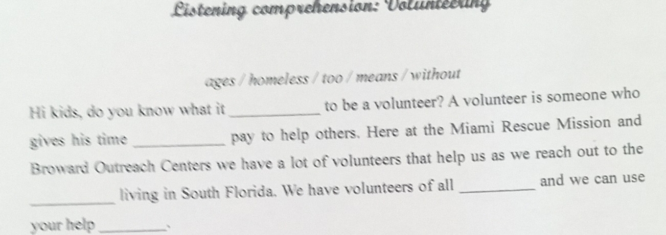 Listening comprehension: Voluntéern 
ages / homeless / too / means / without 
Hi kids, do you know what it _to be a volunteer? A volunteer is someone who 
gives his time . _pay to help others. Here at the Miami Rescue Mission and 
Broward Outreach Centers we have a lot of volunteers that help us as we reach out to the 
_living in South Florida. We have volunteers of all _and we can use 
your help_ 
、