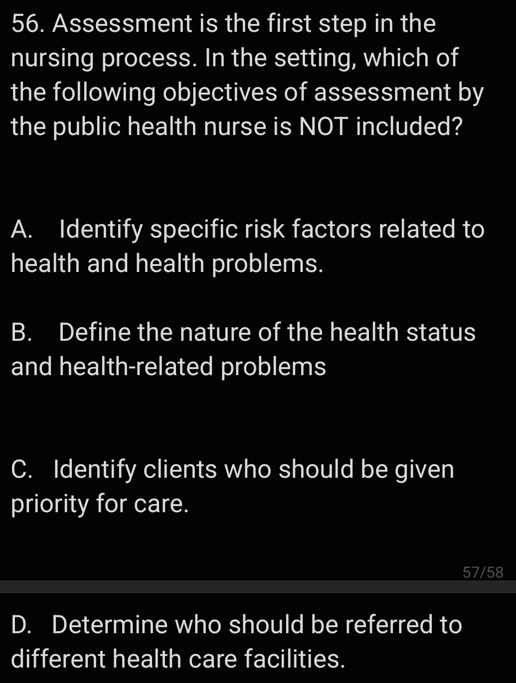 Assessment is the first step in the
nursing process. In the setting, which of
the following objectives of assessment by
the public health nurse is NOT included?
A. Identify specific risk factors related to
health and health problems.
B. Define the nature of the health status
and health-related problems
C. Identify clients who should be given
priority for care.
57/58
D. Determine who should be referred to
different health care facilities.