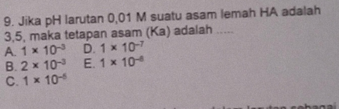 Jika pH larutan 0,01 M suatu asam lemah HA adalah
3, 5, maka tetapan asam (Ka) adalah .....
A. 1* 10^(-3) D. 1* 10^(-7)
B. 2* 10^(-3) E. 1* 10^(-6)
C. 1* 10^(-5)